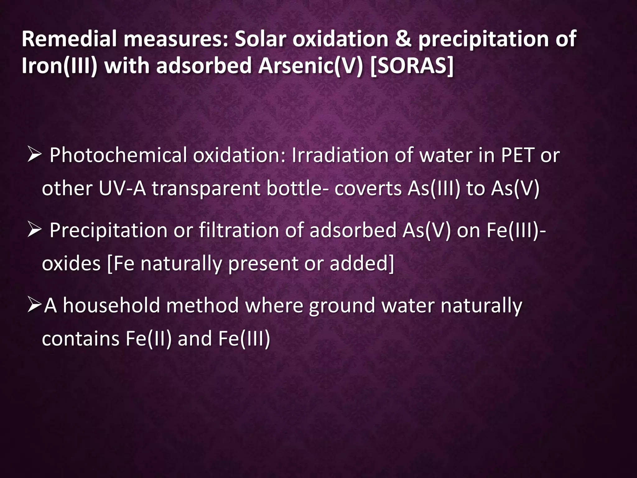 Remedial measures: Solar oxidation & precipitation of
Iron(III) with adsorbed Arsenic(V) [SORAS]
 Photochemical oxidation: Irradiation of water in PET or
other UV-A transparent bottle- coverts As(III) to As(V)
 Precipitation or filtration of adsorbed As(V) on Fe(III)-
oxides [Fe naturally present or added]
A household method where ground water naturally
contains Fe(II) and Fe(III)
 