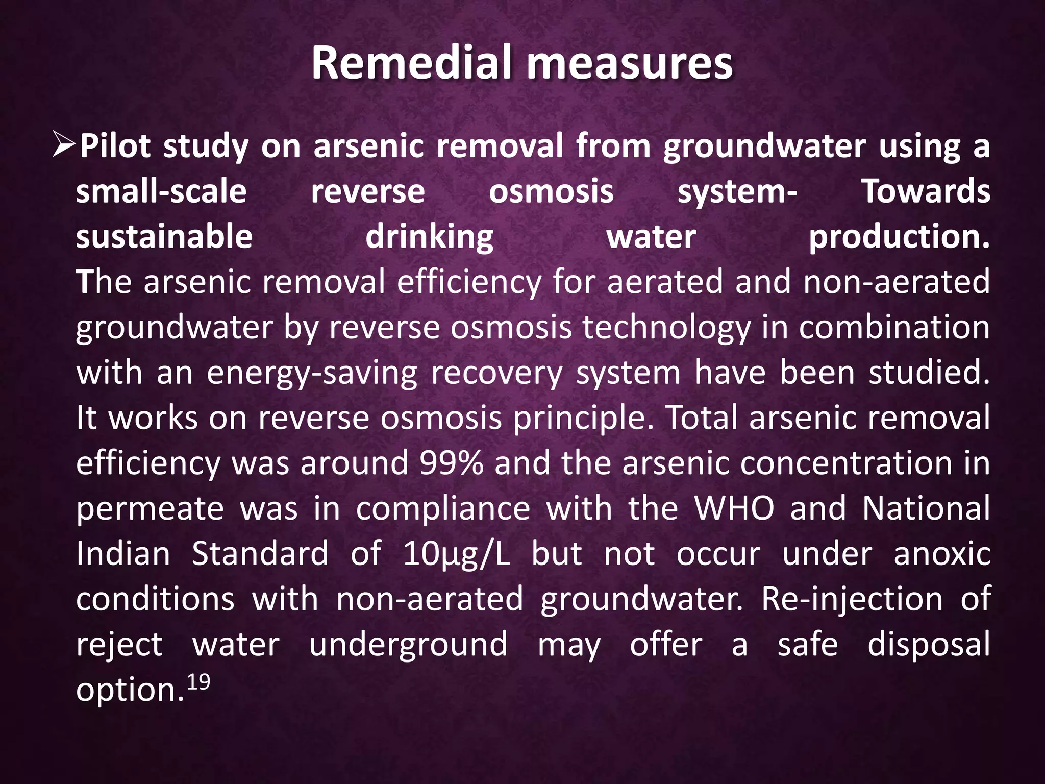 Remedial measures
Pilot study on arsenic removal from groundwater using a
small-scale reverse osmosis system- Towards
sustainable drinking water production.
The arsenic removal efficiency for aerated and non-aerated
groundwater by reverse osmosis technology in combination
with an energy-saving recovery system have been studied.
It works on reverse osmosis principle. Total arsenic removal
efficiency was around 99% and the arsenic concentration in
permeate was in compliance with the WHO and National
Indian Standard of 10μg/L but not occur under anoxic
conditions with non-aerated groundwater. Re-injection of
reject water underground may offer a safe disposal
option.19
 