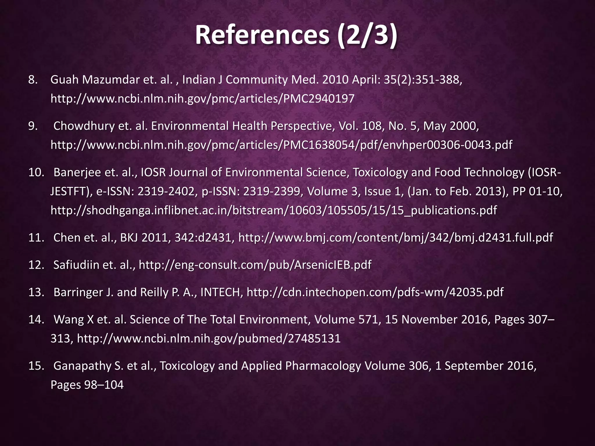 References (2/3)
8. Guah Mazumdar et. al. , Indian J Community Med. 2010 April: 35(2):351-388,
http://www.ncbi.nlm.nih.gov/pmc/articles/PMC2940197
9. Chowdhury et. al. Environmental Health Perspective, Vol. 108, No. 5, May 2000,
http://www.ncbi.nlm.nih.gov/pmc/articles/PMC1638054/pdf/envhper00306-0043.pdf
10. Banerjee et. al., IOSR Journal of Environmental Science, Toxicology and Food Technology (IOSR-
JESTFT), e-ISSN: 2319-2402, p-ISSN: 2319-2399, Volume 3, Issue 1, (Jan. to Feb. 2013), PP 01-10,
http://shodhganga.inflibnet.ac.in/bitstream/10603/105505/15/15_publications.pdf
11. Chen et. al., BKJ 2011, 342:d2431, http://www.bmj.com/content/bmj/342/bmj.d2431.full.pdf
12. Safiudiin et. al., http://eng-consult.com/pub/ArsenicIEB.pdf
13. Barringer J. and Reilly P. A., INTECH, http://cdn.intechopen.com/pdfs-wm/42035.pdf
14. Wang X et. al. Science of The Total Environment, Volume 571, 15 November 2016, Pages 307–
313, http://www.ncbi.nlm.nih.gov/pubmed/27485131
15. Ganapathy S. et al., Toxicology and Applied Pharmacology Volume 306, 1 September 2016,
Pages 98–104
 