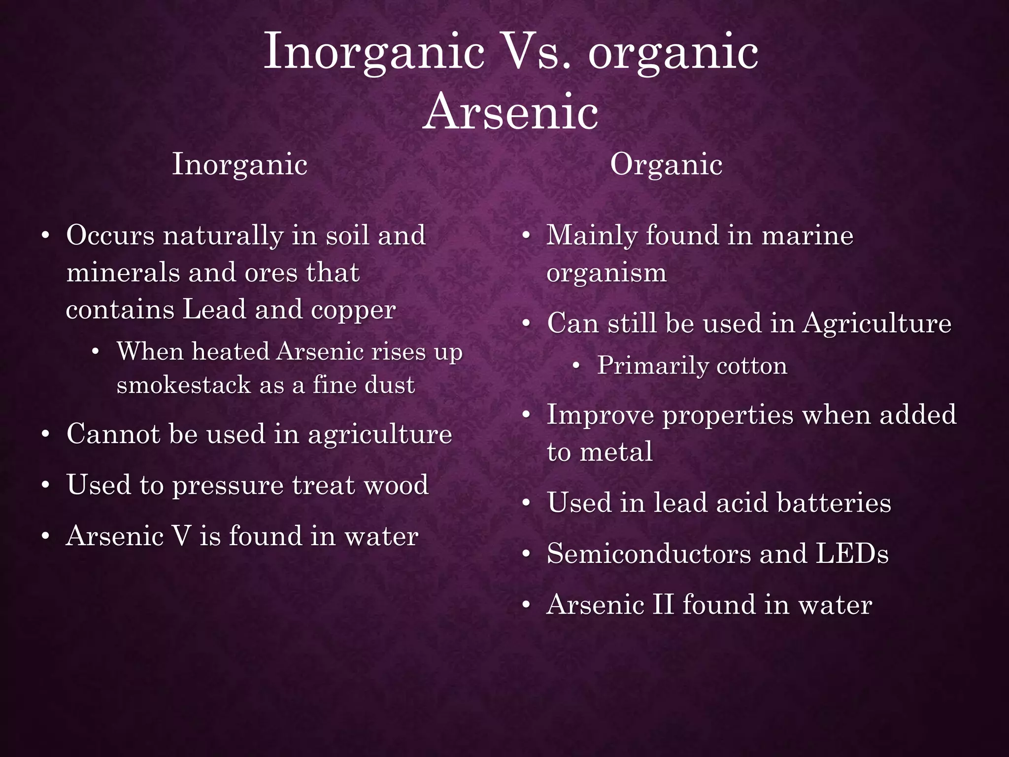• Occurs naturally in soil and
minerals and ores that
contains Lead and copper
• When heated Arsenic rises up
smokestack as a fine dust
• Cannot be used in agriculture
• Used to pressure treat wood
• Arsenic V is found in water
• Mainly found in marine
organism
• Can still be used in Agriculture
• Primarily cotton
• Improve properties when added
to metal
• Used in lead acid batteries
• Semiconductors and LEDs
• Arsenic II found in water
Inorganic Vs. organic
Arsenic
Inorganic Organic
 