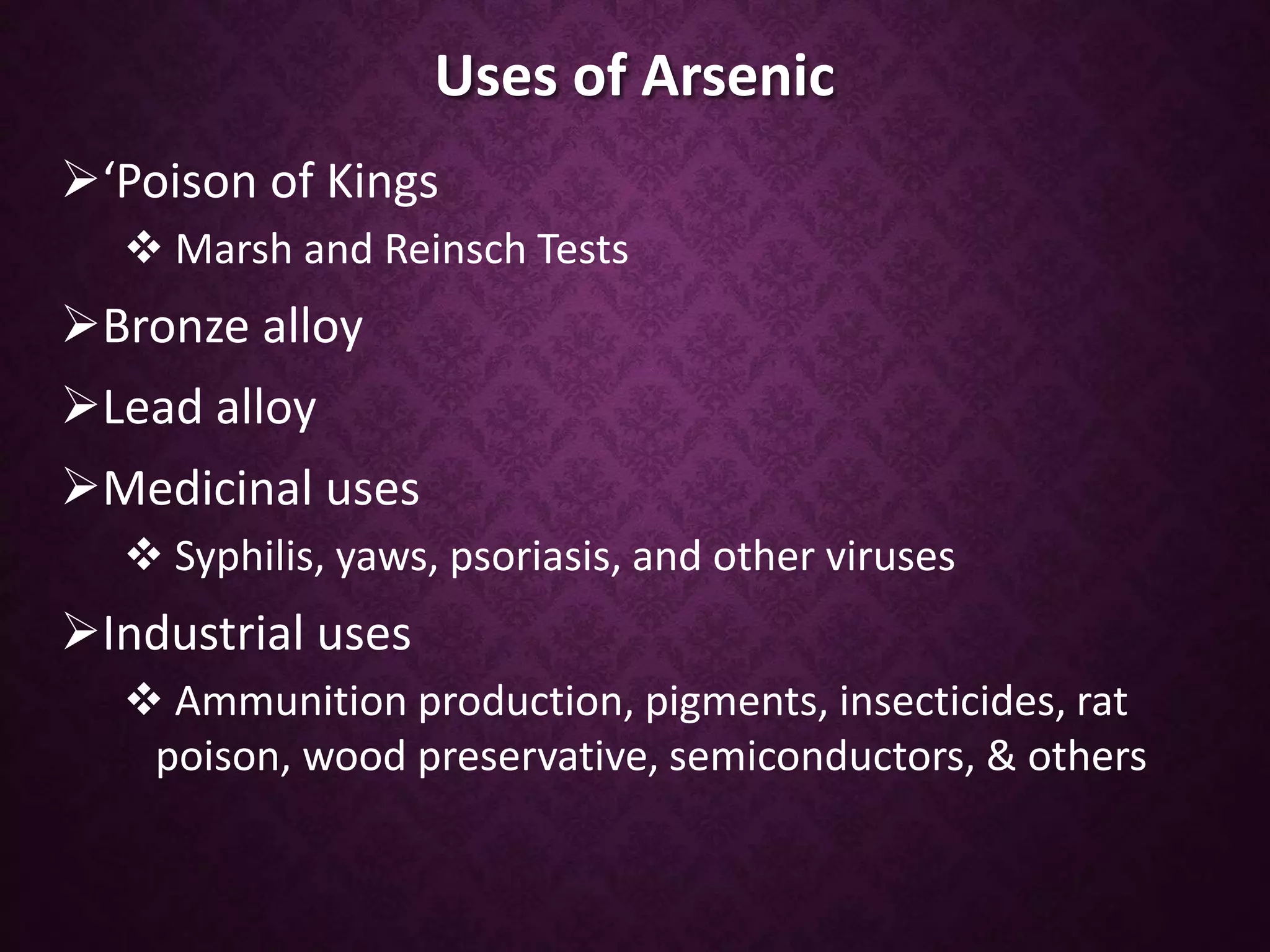 Uses of Arsenic
‘Poison of Kings
 Marsh and Reinsch Tests
Bronze alloy
Lead alloy
Medicinal uses
 Syphilis, yaws, psoriasis, and other viruses
Industrial uses
 Ammunition production, pigments, insecticides, rat
poison, wood preservative, semiconductors, & others
 