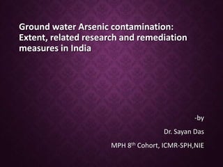 Ground water Arsenic contamination:
Extent, related research and remediation
measures in India
-by
Dr. Sayan Das
MPH 8th Cohort, ICMR-SPH,NIE
 