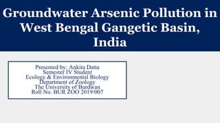 Groundwater Arsenic Pollution in
West Bengal Gangetic Basin,
India
Presented by: Ankita Datta
Semester IV Student
Ecology & Environmental Biology
Department of Zoology
The University of Burdwan
Roll No. BUR ZOO 2019/007
 