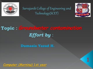 Sarvajanik College of Engineering and
Technology(SCET)
Topic : Groundwater contamination
Effort by :
Dumasia Yazad H.
1
Computer (Morning) 1st year
 