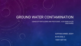 GROUND WATER CONTAMINATION
USAGE OF FERTILIZERS AND PESTICIDES , ACID RAIN & ACID
DISCHARGE
SUFIYAN AHMED JEDDY
III-YR CIVIL-C
150011601105
 