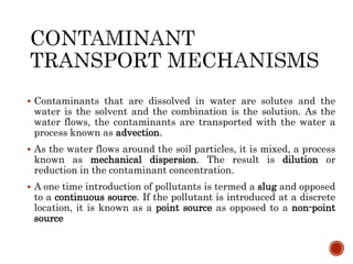  Contaminants that are dissolved in water are solutes and the
water is the solvent and the combination is the solution. As the
water flows, the contaminants are transported with the water a
process known as advection.
 As the water flows around the soil particles, it is mixed, a process
known as mechanical dispersion. The result is dilution or
reduction in the contaminant concentration.
 A one time introduction of pollutants is termed a slug and opposed
to a continuous source. If the pollutant is introduced at a discrete
location, it is known as a point source as opposed to a non-point
source
 