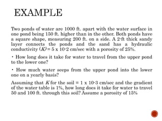 Two ponds of water are 1000 ft. apart with the water surface in
one pond being 150 ft. higher than in the other. Both ponds have
a square shape, measuring 200 ft. on a side. A 2-ft thick sandy
layer connects the ponds and the sand has a hydraulic
conductivity (K) = 5 x 10-2 cm/sec with a porosity of 25%.
• How long does it take for water to travel from the upper pond
to the lower one?
• How much water seeps from the upper pond into the lower
one on a yearly basis?
Assuming that K for the soil = 1 x 10-3 cm/sec and the gradient
of the water table is 1%, how long does it take for water to travel
50 and 100 ft. through this soil? Assume a porosity of 15%
 