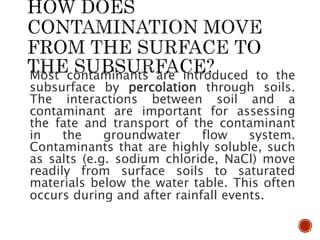 Most contaminants are introduced to the
subsurface by percolation through soils.
The interactions between soil and a
contaminant are important for assessing
the fate and transport of the contaminant
in the groundwater flow system.
Contaminants that are highly soluble, such
as salts (e.g. sodium chloride, NaCl) move
readily from surface soils to saturated
materials below the water table. This often
occurs during and after rainfall events.
 