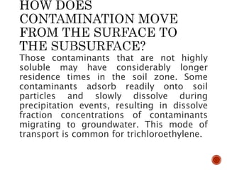 Those contaminants that are not highly
soluble may have considerably longer
residence times in the soil zone. Some
contaminants adsorb readily onto soil
particles and slowly dissolve during
precipitation events, resulting in dissolve
fraction concentrations of contaminants
migrating to groundwater. This mode of
transport is common for trichloroethylene.
 