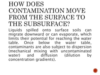 Liquids spilled onto surface soils can
migrate downward or can evaporate, which
limits their potential for reaching the water
table. Once below the water table,
contaminants are also subject to dispersion
(mechanical mixing with uncontaminated
water) and diffusion (dilution by
concentration gradients).
 