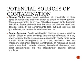  Storage Tanks. May contain gasoline, oil, chemicals, or other
types of liquids and they can either be above or below ground.
There are estimated to be over 10 million storage tanks buried in
the United States and over time the tanks can corrode, crack and
develop leaks. If the contaminants leak out and get into the
groundwater, serious contamination can occur.
 Septic Systems. Onsite wastewater disposal systems used by
homes, offices or other buildings that are not connected to a city
sewer system. Septic systems are designed to slowly drain away
human waste underground at a slow, harmless rate. An
improperly designed, located, constructed, or maintained septic
system can leak bacteria, viruses, household chemicals, and
other contaminants into the groundwater causing serious
problems.
 