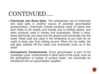  Chemicals and Road Salts. The widespread use of chemicals
and road salts is another source of potential groundwater
contamination. Chemicals include products used on lawns and
farm fields to kill weeds and insects and to fertilize plants, and
other products used in homes and businesses. When it rains,
these chemicals can seep into the ground and eventually into the
water. Road salts are used in the wintertime to put melt ice on
roads to keep cars from sliding around. When the ice melts, the
salt gets washed off the roads and eventually ends up in the
water.
 Atmospheric Contaminants. Since groundwater is part of the
hydrologic cycle, contaminants in other parts of the cycle, such as
the atmosphere or bodies of surface water, can eventually be
transferred into our groundwater supplies.
 