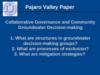 Collaborative Governance and Community
Groundwater Decision-making
1. What are structures in groundwater
decision-making groups?
2. What are processes of exclusion?
3. What are mitigation strategies?
Pajaro Valley Paper
 