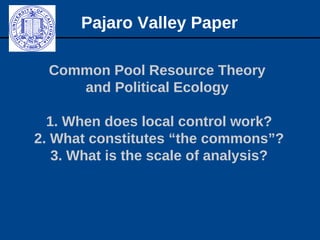 Common Pool Resource Theory
and Political Ecology
1. When does local control work?
2. What constitutes “the commons”?
3. What is the scale of analysis?
Pajaro Valley Paper
 