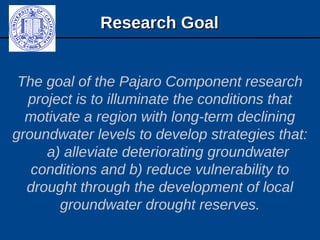 Research GoalResearch Goal
The goal of the Pajaro Component research
project is to illuminate the conditions that
motivate a region with long-term declining
groundwater levels to develop strategies that:
a) alleviate deteriorating groundwater
conditions and b) reduce vulnerability to
drought through the development of local
groundwater drought reserves.
 