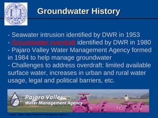 Groundwater HistoryGroundwater History
- Seawater intrusion identified by DWR in 1953
- Groundwater overdraft identified by DWR in 1980
- Pajaro Valley Water Management Agency formed
in 1984 to help manage groundwater
- Challenges to address overdraft: limited available
surface water, increases in urban and rural water
usage, legal and political barriers, etc.
Image: Pajaro Valley Watershed Management Agency
 