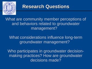 Research QuestionsResearch Questions
What are community member perceptions of
and behaviors related to groundwater
management?
What considerations influence long-term
groundwater management?
Who participates in groundwater decision-
making practices? How are groundwater
decisions made?
 