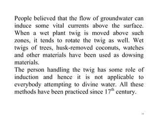 14
People believed that the flow of groundwater can
induce some vital currents above the surface.
When a wet plant twig is moved above such
zones, it tends to rotate the twig as well. Wet
twigs of trees, husk-removed coconuts, watches
and other materials have been used as dowsing
materials.
The person handling the twig has some role of
induction and hence it is not applicable to
everybody attempting to divine water. All these
methods have been practiced since 17th
century.
 