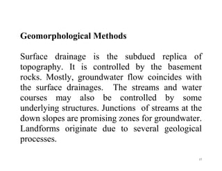 17
Geomorphological Methods
Surface drainage is the subdued replica of
topography. It is controlled by the basement
rocks. Mostly, groundwater flow coincides with
the surface drainages. The streams and water
courses may also be controlled by some
underlying structures. Junctions of streams at the
down slopes are promising zones for groundwater.
Landforms originate due to several geological
processes.
 