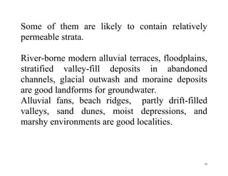 18
Some of them are likely to contain relatively
permeable strata.
River-borne modern alluvial terraces, floodplains,
stratified valley-fill deposits in abandoned
channels, glacial outwash and moraine deposits
are good landforms for groundwater.
Alluvial fans, beach ridges, partly drift-filled
valleys, sand dunes, moist depressions, and
marshy environments are good localities.
 