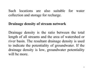 22
Such locations are also suitable for water
collection and storage for recharge.
Drainage density of stream network
Drainage density is the ratio between the total
length of all streams and the area of watershed or
river basin. The resultant drainage density is used
to indicate the potentiality of groundwater. If the
drainage density is low, groundwater potentiality
will be more.
 