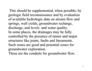 24
This should be supplemented, when possible, by
geologic field reconnaissance and by evaluation
of available hydrologic data on stream flow and
springs, well yields, groundwater recharge,
discharge, and levels and water quality.
In some places, the drainages may be fully
controlled by the presence of minor and major
structures like joints, faults and lineaments.
Such zones are good and potential zones for
groundwater exploration.
These are the conduits for groundwater flow.
 