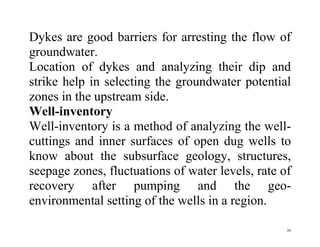 26
Dykes are good barriers for arresting the flow of
groundwater.
Location of dykes and analyzing their dip and
strike help in selecting the groundwater potential
zones in the upstream side.
Well-inventory
Well-inventory is a method of analyzing the well-
cuttings and inner surfaces of open dug wells to
know about the subsurface geology, structures,
seepage zones, fluctuations of water levels, rate of
recovery after pumping and the geo-
environmental setting of the wells in a region.
 