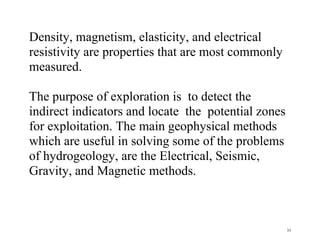 33
Density, magnetism, elasticity, and electrical
resistivity are properties that are most commonly
measured.
The purpose of exploration is to detect the
indirect indicators and locate the potential zones
for exploitation. The main geophysical methods
which are useful in solving some of the problems
of hydrogeology, are the Electrical, Seismic,
Gravity, and Magnetic methods.
 