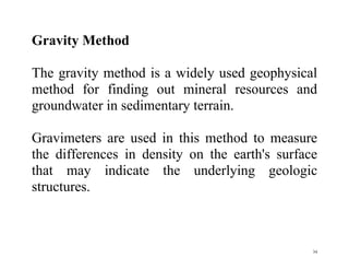 34
Gravity Method
The gravity method is a widely used geophysical
method for finding out mineral resources and
groundwater in sedimentary terrain.
Gravimeters are used in this method to measure
the differences in density on the earth's surface
that may indicate the underlying geologic
structures.
 