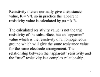 45
Resistivity meters normally give a resistance
value, R = V/I, so in practice the apparent
resistivity value is calculated by pa = k R.
The calculated resistivity value is not the true
resistivity of the subsurface, but an “apparent”
value which is the resistivity of a homogeneous
ground which will give the same resistance value
for the same electrode arrangement. The
relationship between the “apparent” resistivity and
the “true” resistivity is a complex relationship.
 