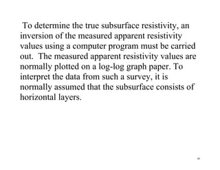 46
To determine the true subsurface resistivity, an
inversion of the measured apparent resistivity
values using a computer program must be carried
out. The measured apparent resistivity values are
normally plotted on a log-log graph paper. To
interpret the data from such a survey, it is
normally assumed that the subsurface consists of
horizontal layers.
 