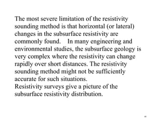 48
The most severe limitation of the resistivity
sounding method is that horizontal (or lateral)
changes in the subsurface resistivity are
commonly found. In many engineering and
environmental studies, the subsurface geology is
very complex where the resistivity can change
rapidly over short distances. The resistivity
sounding method might not be sufficiently
accurate for such situations.
Resistivity surveys give a picture of the
subsurface resistivity distribution.
 