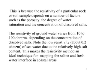 53
This is because the resistivity of a particular rock
or soil sample depends on a number of factors
such as the porosity, the degree of water
saturation and the concentration of dissolved salts.
The resistivity of ground water varies from 10 to
100 ohm•m. depending on the concentration of
dissolved salts. Note the low resistivity (about 0.2
ohm•m) of sea water due to the relatively high salt
content. This makes the resistivity method an
ideal technique for mapping the saline and fresh
water interface in coastal areas.
 