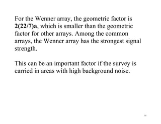 55
For the Wenner array, the geometric factor is
2(22/7)a, which is smaller than the geometric
factor for other arrays. Among the common
arrays, the Wenner array has the strongest signal
strength.
This can be an important factor if the survey is
carried in areas with high background noise.
 