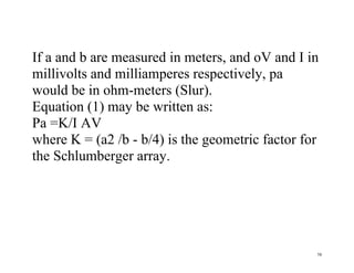 58
If a and b are measured in meters, and oV and I in
millivolts and milliamperes respectively, pa
would be in ohm-meters (Slur).
Equation (1) may be written as:
Pa =K/I AV
where K = (a2 /b - b/4) is the geometric factor for
the Schlumberger array.
 