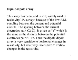 59
Dipole-dipole array
This array has been, and is still, widely used in
resistivity/I.P. surveys because of the low E.M.
coupling between the current and potential
circuits. The spacing between the current
electrodes pair, C2-C1, is given as “a” which is
the same as the distance between the potential
electrodes pair P1-P2. Thus the dipole-dipole
array is very sensitive to horizontal changes in
resistivity, but relatively insensitive to vertical
changes in the resistivity.
 