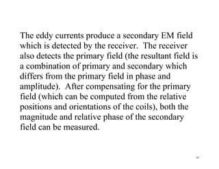 65
The eddy currents produce a secondary EM field
which is detected by the receiver. The receiver
also detects the primary field (the resultant field is
a combination of primary and secondary which
differs from the primary field in phase and
amplitude). After compensating for the primary
field (which can be computed from the relative
positions and orientations of the coils), both the
magnitude and relative phase of the secondary
field can be measured.
 