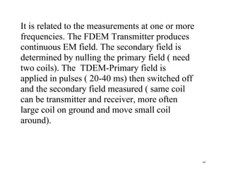 69
It is related to the measurements at one or more
frequencies. The FDEM Transmitter produces
continuous EM field. The secondary field is
determined by nulling the primary field ( need
two coils). The TDEM-Primary field is
applied in pulses ( 20-40 ms) then switched off
and the secondary field measured ( same coil
can be transmitter and receiver, more often
large coil on ground and move small coil
around).
 