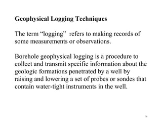 70
Geophysical Logging Techniques
The term “logging” refers to making records of
some measurements or observations.
Borehole geophysical logging is a procedure to
collect and transmit specific information about the
geologic formations penetrated by a well by
raising and lowering a set of probes or sondes that
contain water-tight instruments in the well.
 