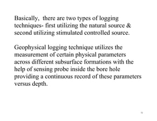 72
Basically, there are two types of logging
techniques- first utilizing the natural source &
second utilizing stimulated controlled source.
Geophysical logging technique utilizes the
measurement of certain physical parameters
across different subsurface formations with the
help of sensing probe inside the bore hole
providing a continuous record of these parameters
versus depth.
 
