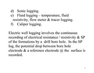 75
d) Sonic logging.
e) Fluid logging – temperature, fluid
resistivity, flow meter & tracer logging.
f) Caliper logging.
Electric well logging involves the continuous
recording of electrical resistance / resistivity & SP
of the formations by a drill bore hole. In the SP
log, the potential drop between bore hole
electrode & a reference electrode @ the surface is
recorded.
 