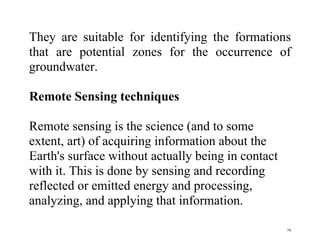 79
They are suitable for identifying the formations
that are potential zones for the occurrence of
groundwater.
Remote Sensing techniques
Remote sensing is the science (and to some
extent, art) of acquiring information about the
Earth's surface without actually being in contact
with it. This is done by sensing and recording
reflected or emitted energy and processing,
analyzing, and applying that information.
 