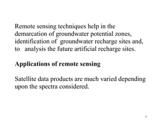81
Remote sensing techniques help in the
demarcation of groundwater potential zones,
identification of groundwater recharge sites and,
to analysis the future artificial recharge sites.
Applications of remote sensing
Satellite data products are much varied depending
upon the spectra considered.
 
