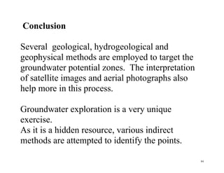 84
Conclusion
Several geological, hydrogeological and
geophysical methods are employed to target the
groundwater potential zones. The interpretation
of satellite images and aerial photographs also
help more in this process.
Groundwater exploration is a very unique
exercise.
As it is a hidden resource, various indirect
methods are attempted to identify the points.
 
