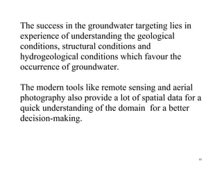 85
The success in the groundwater targeting lies in
experience of understanding the geological
conditions, structural conditions and
hydrogeological conditions which favour the
occurrence of groundwater.
The modern tools like remote sensing and aerial
photography also provide a lot of spatial data for a
quick understanding of the domain for a better
decision-making.
 