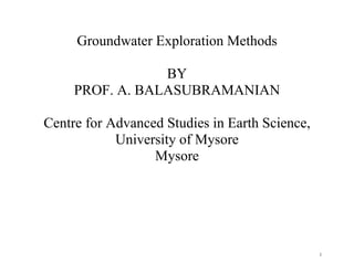 1
Groundwater Exploration Methods
BY
PROF. A. BALASUBRAMANIAN
Centre for Advanced Studies in Earth Science,
University of Mysore
Mysore
 