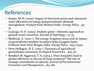 References
 Kumar, M. D. (2005). Impact of electricity prices and volumetric
water allocation on energy and groundwater demand
management: Analysis from Western India. Energy Policy , 39–
51.
 Loaiciga, H. A. (2004). Analytic game—theoretic approach to
ground-water extraction. Journal of Hydrology , 22-33.
 Mukherji, A. (2007 ). The energy-irrigation nexus and its impact
on groundwater markets in eastern Indo-Gangetic basin:
Evidence from West Bengal, India. Energy Policy , 6413–6430.
 Petra Hellegers, D. Z. (2001 ). Dynamics of agricultural
groundwater extraction. Ecological Economics , 303–311.
 Rimjhim M. Aggarwal, T. A. (2004 ). Does inequality lead to
greater efficiency in the use of local commons? The role of
strategic investments in capacity. Journal of Environmental
Economics and Management , 163–182.
 