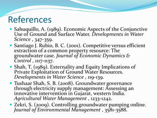 References
 Sahuquillo, A. (1989). Economic Aspects of the Conjunctive
Use of Ground and Surface Water. Developments in Water
Science , 347-359.
 Santiago J. Rubio, B. C. (2001). Competitive versus efficient
extraction of a common property resource: The
groundwater case. Journal of Economic Dynamics &
Control , 1117-1137.
 Shah, T. (1989). Externality and Equity Implications of
Private Exploitation of Ground Water Resources.
Developments in Water Science , 119-139.
 Tushaar Shah, S. B. (2008). Groundwater governance
through electricity supply management: Assessing an
innovative intervention in Gujarat, western India.
Agricultural Water Management , 1233-1242.
 Zekri, S. (2009). Controlling groundwater pumping online.
Journal of Environmental Management , 3581-3588.
 