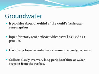 Groundwater
 It provides about one-third of the world’s freshwater
consumption.
 Input for many economic activities as well as used as a
product.
 Has always been regarded as a common property resource.
 Collects slowly over very long periods of time as water
seeps in from the surface.
 