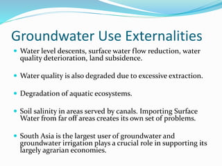 Groundwater Use Externalities
 Water level descents, surface water flow reduction, water
quality deterioration, land subsidence.
 Water quality is also degraded due to excessive extraction.
 Degradation of aquatic ecosystems.
 Soil salinity in areas served by canals. Importing Surface
Water from far off areas creates its own set of problems.
 South Asia is the largest user of groundwater and
groundwater irrigation plays a crucial role in supporting its
largely agrarian economies.
 